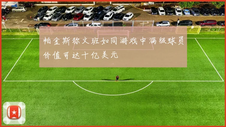 帕金斯称文班如同游戏中满级球员价值可达十亿美元
