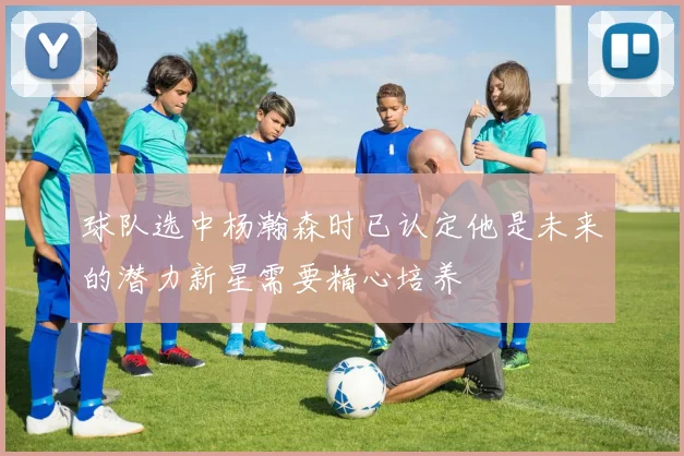 球队选中杨瀚森时已认定他是未来的潜力新星需要精心培养