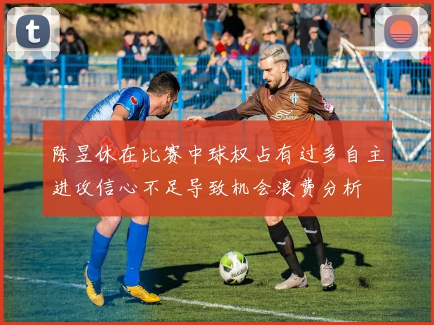 陈昱休在比赛中球权占有过多自主进攻信心不足导致机会浪费分析