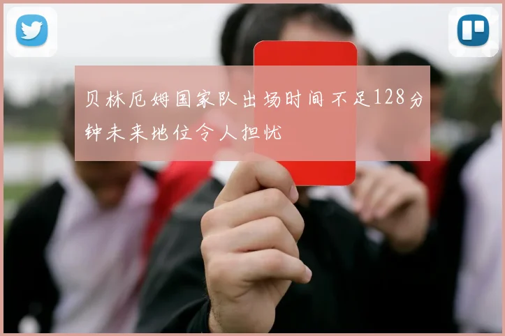 贝林厄姆国家队出场时间不足128分钟未来地位令人担忧