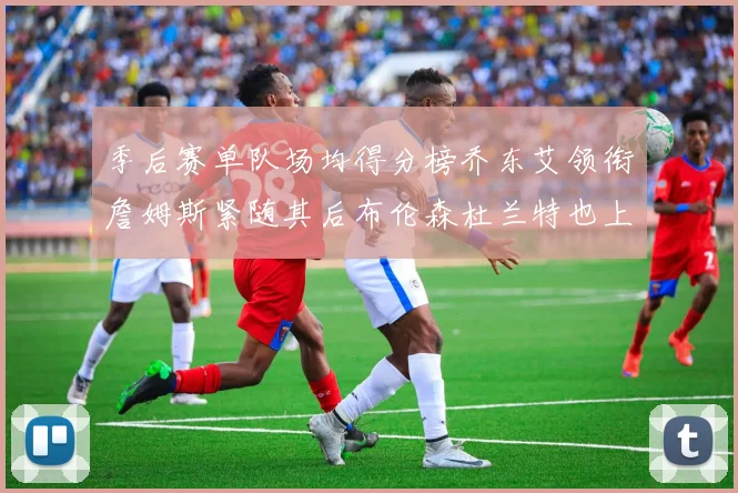 季后赛单队场均得分榜乔东艾领衔詹姆斯紧随其后布伦森杜兰特也上榜