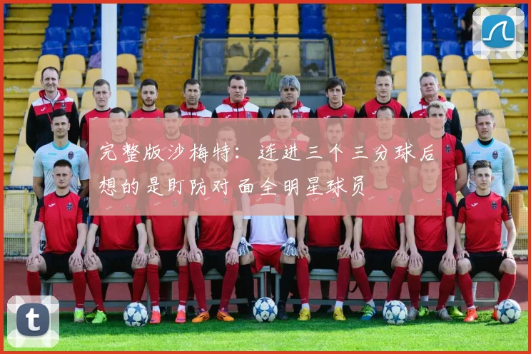 完整版沙梅特：连进三个三分球后想的是盯防对面全明星球员