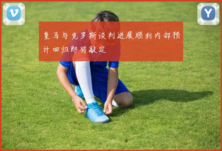 皇马与克罗斯谈判进展顺利内部预计回归即将敲定