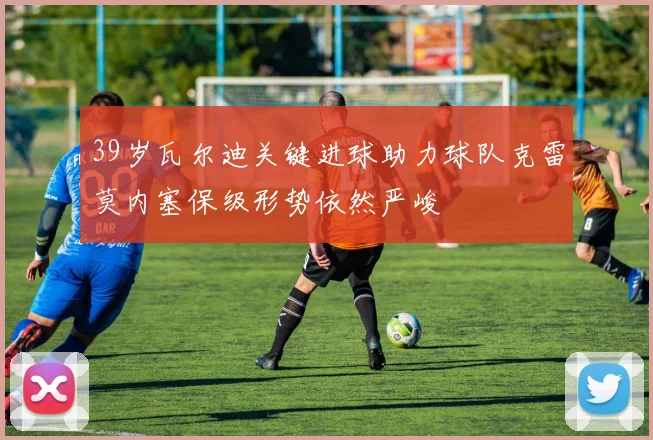 39岁瓦尔迪关键进球助力球队克雷莫内塞保级形势依然严峻