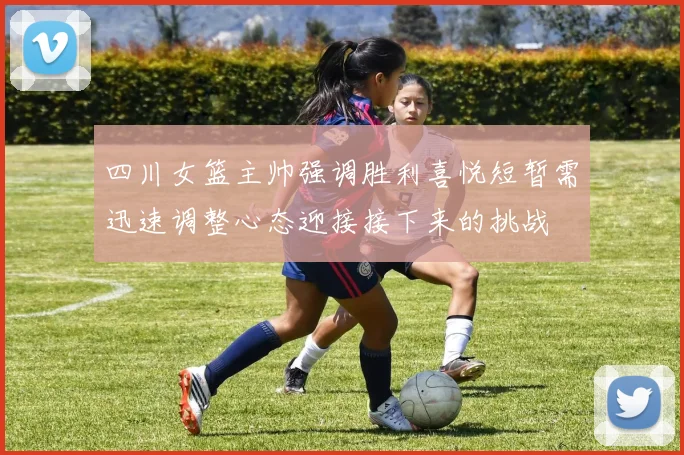 四川女篮主帅强调胜利喜悦短暂需迅速调整心态迎接接下来的挑战