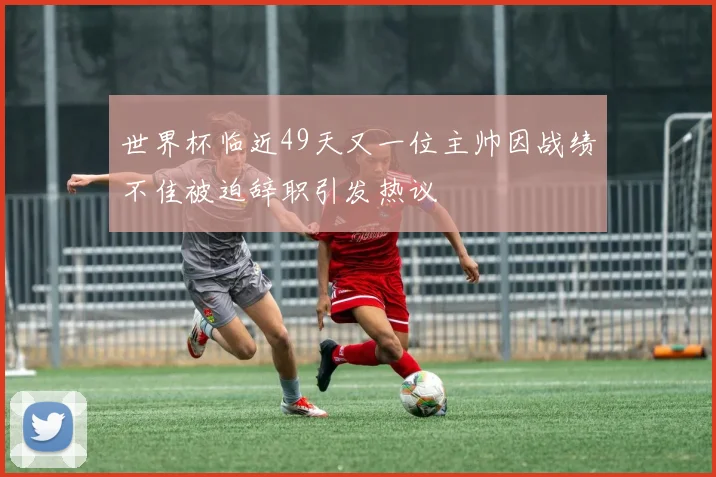 世界杯临近49天又一位主帅因战绩不佳被迫辞职引发热议