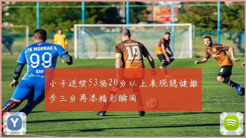 小卡连续53场20分以上表现稳健撤步三分再添精彩瞬间