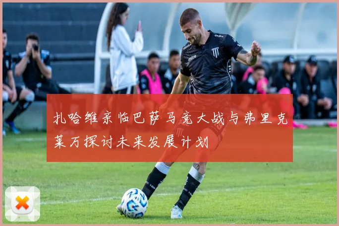 扎哈维亲临巴萨马竞大战与弗里克莱万探讨未来发展计划