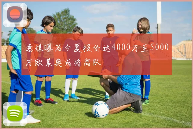 意媒曝若今夏报价达4000万至5000万欧莱奥或将离队