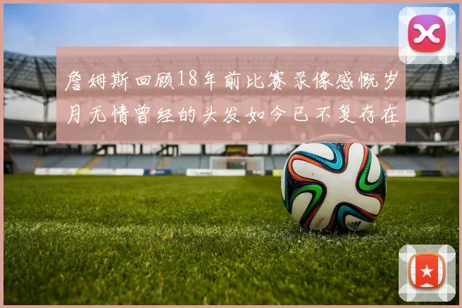 詹姆斯回顾18年前比赛录像感慨岁月无情曾经的头发如今已不复存在