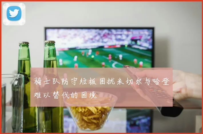骑士队防守短板困扰米切尔与哈登难以替代的困境