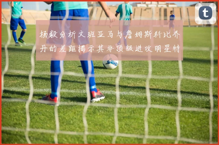 杨毅分析文班亚马与詹姆斯科比乔丹的差距揭示其非顶级进攻明星特质