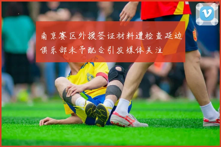 南京赛区外援签证材料遭检查延边俱乐部未予配合引发媒体关注